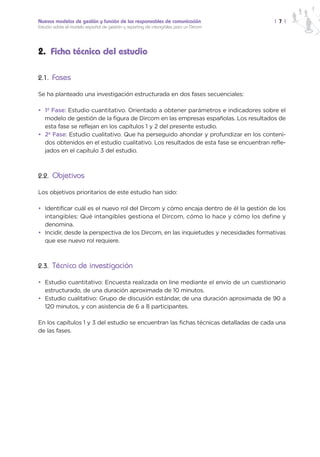 Nuevos modelos de gestión y función de los responsables de comunicación                | 7 |
Estudio sobre el modelo español de gestión y reporting de intangibles para un Dircom




2. Ficha técnica del estudio

2.1. Fases

Se ha planteado una investigación estructurada en dos fases secuenciales:

• 1ª Fase: Estudio cuantitativo. Orientado a obtener parámetros e indicadores sobre el
  modelo de gestión de la figura de Dircom en las empresas españolas. Los resultados de
  esta fase se reflejan en los capítulos 1 y 2 del presente estudio.
• 2ª Fase: Estudio cualitativo. Que ha perseguido ahondar y profundizar en los conteni-
  dos obtenidos en el estudio cualitativo. Los resultados de esta fase se encuentran refle-
  jados en el capítulo 3 del estudio.



2.2. Objetivos

Los objetivos prioritarios de este estudio han sido:

• Identificar cuál es el nuevo rol del Dircom y cómo encaja dentro de él la gestión de los
  intangibles: Qué intangibles gestiona el Dircom, cómo lo hace y cómo los define y
  denomina.
• Incidir, desde la perspectiva de los Dircom, en las inquietudes y necesidades formativas
  que ese nuevo rol requiere.



2.3. Técnica de investigación

• Estudio cuantitativo: Encuesta realizada on line mediante el envío de un cuestionario
  estructurado, de una duración aproximada de 10 minutos.
• Estudio cualitativo: Grupo de discusión estándar, de una duración aproximada de 90 a
  120 minutos, y con asistencia de 6 a 8 participantes.

En los capítulos 1 y 3 del estudio se encuentran las fichas técnicas detalladas de cada una
de las fases.
 