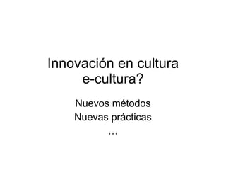 Innovación en cultura
     e-cultura?
    Nuevos métodos
    Nuevas prácticas
          …
 