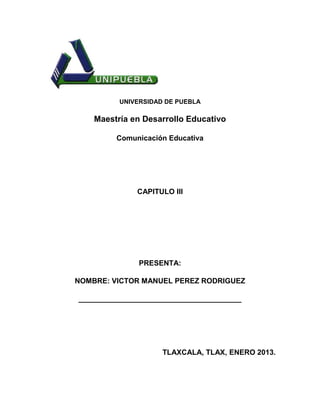 UNIVERSIDAD DE PUEBLA

    Maestría en Desarrollo Educativo

         Comunicación Educativa




              CAPITULO III




               PRESENTA:

NOMBRE: VICTOR MANUEL PEREZ RODRIGUEZ

________________________________________




                     TLAXCALA, TLAX, ENERO 2013.
 