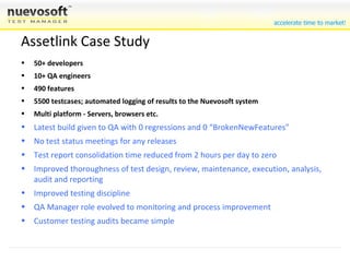 Assetlink Case Study 50+ developers 10+ QA engineers 490 features 5500 testcases; automated logging of results to the Nuevosoft system Multi platform - Servers, browsers etc. Latest build given to QA with 0 regressions and 0 “BrokenNewFeatures” No test status meetings for any releases Test report consolidation time reduced from 2 hours per day to zero Improved thoroughness of test design, review, maintenance, execution, analysis, audit and reporting Improved testing discipline QA Manager role evolved to monitoring and process improvement Customer testing audits became simple 
