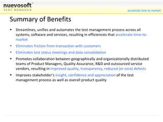 Summary of Benefits Dramatic quality improvement without redoing any work or changing any methods of testing Streamlines, unifies and automates the test management process across all systems, software and services, resulting in efficiencies that  accelerate time-to-market Eliminates friction from transaction with customers Eliminates test status meetings and data consolidation Promotes collaboration between geographically and organizationally distributed teams of Product Managers, Quality Assurance, R&D and outsourced service vendors, resulting in  improved quality, transparency, reduced (or zero) defects Improves stakeholder’s  insight, confidence and appreciation  of the test management process as well as overall product quality 