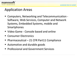 Application Areas Computers, Networking and Telecommunication - Software, Web Services, Computer and Network Systems, Embedded Systems, mobile and Smartphones Video Game - Console based and online Consumer Electronics Pharmaceutical – 21 CFR Part11 Compliance Automotive and durable goods Professional and Government Services 