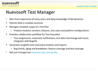 Born from experience of many years and deep knowledge of QA dynamics Patents pending in multiple countries Imposes no changes on existing methods of testing but complements them Manages complete scope of a Test Plan Product modules, versions, features, test cases and platform configurations Provides collaborative workflow for Test Execution Test assignments, automatic notifications, test data interchange with Excel, integrates with Bugzilla Generates insightful and interactive analytics and reports Bug trends, aging and breakdown, feature coverage and test coverage Not just manages but  improves test case quality Nuevosoft Test Manager 