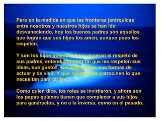 Pero en la medida en que las fronteras jerárquicas entre nosotros y nuestros hijos se han ido desvaneciendo, hoy los buenos padres son aquellos que logran que sus hijos los amen, aunque poco los respeten.  Y son los hijos quienes ahora esperan el respeto de sus padres, entendiendo por tal que les respeten sus ideas, sus gustos, sus apetencias, sus formas de actuar y de vivir. Y que además les patrocinen lo que necesitan para tal fin. Como quien dice, los roles se invirtieron, y ahora son los papás quienes tienen que complacer a sus hijos para ganárselos, y no a la inversa, como en el pasado. 