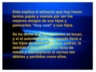 Esto explica el esfuerzo que hoy hacen tantos papás y mamás por ser los mejores amigos de sus hijos y parecerles " muy cool " a sus hijos. Se ha dicho que los extremos se tocan, y si el autoritarismo del pasado llenó a los hijos de temor hacia sus padres, la debilidad del presente los llena de miedo y menosprecio al vernos tan débiles y perdidos como ellos. 
