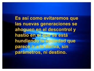 Es así como evitaremos que las nuevas generaciones se ahoguen en el descontrol y hastío en el que se está hundiendo la sociedad que parece ir a la deriva, sin parámetros, ni destino. 