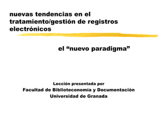 nuevas tendencias en el tratamiento/gestión de registros electrónicos el “nuevo paradigma” Lección presentada por Facultad de Biblioteconomía y Documentación Universidad de Granada 