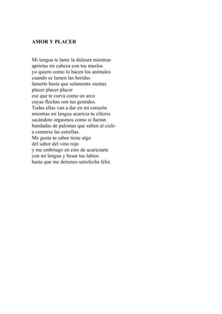 AMOR Y PLACER 
Mi lengua te lame la dulzura mientras 
aprietas mi cabeza con tus muslos 
yo quiero como lo hacen los animales 
cuando se lamen las heridas 
lamerte hasta que solamente sientas 
placer placer placer 
ese que te curva como un arco 
cuyas flechas son tus gemidos. 
Todas ellas van a dar en mi corazón 
mientras mi lengua acaricia tu clítoris 
sacándote orgasmos como si fueran 
bandadas de palomas que suben al cielo 
a comerse las estrellas. 
Me gusta tu sabor tiene algo 
del sabor del vino rojo 
y me embriago en esto de acariciarte 
con mi lengua y besar tus labios 
hasta que me detienes satisfecha feliz. 
 