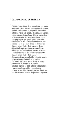 CUANDO ENTRO EN TI MUJER 
Cuando estoy dentro de ti acariciando tus senos 
besándote con la mirada humedecida en el amor 
como si una llovizna la empapara lentamente 
entonces vuelo con las alas del arcángel Gabriel 
me sumerjo en lo profundo del mar y te traigo 
piedras del color del fuego cuando es puro 
y viajo por paisajes que no puedo describir 
pero sé que tú me allanas el camino mar cielo 
camino por el que ando como en primavera. 
Cuando estoy dentro de ti me salgo de mí 
dejo atrás los pensamientos y sus cadenas 
siento que me convierto en materia de la luz 
e ilumino lo que un día oscureció la muerte. 
Cuando estoy dentro de ti mujer 
el tiempo pierde sus colmillos rojos de sangre 
me convierto en la música del viento 
y te arrastro como si fueras de suave arena 
cambiando el paisaje de tu cuerpo 
hallando dentro de ti un refugio para el amor 
y siento que los sentidos ya no sienten 
me descuelgo del sol y encuentro en ti otro sol: 
tu rostro resplandeciente después del orgasmo. 
 