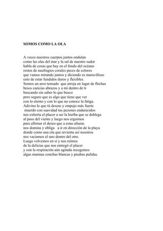 SOMOS COMO LA OLA 
A veces nuestros cuerpos juntos ondulan 
como las olas del mar y la sal de nuestro sudor 
habla de cosas que hay en el fondo del océano 
restos de naufragios corales peces de colores 
que vamos mirando juntos y diciendo es maravilloso 
esto de estar fundidos duros y flexibles. 
Somos un arco tensado que arroja en lugar de flechas 
besos caricias abrazos y a mí dentro de ti 
buscando sin saber lo que busco 
pero seguro que es algo que tiene que ver 
con lo eterno y con lo que no conoce la fatiga. 
Adivino lo que tú deseas y empujo más fuerte 
muerdo con suavidad tus pezones endurecidos 
nos exhorta el placer a ser la hierba que se doblega 
al paso del viento y luego nos erguimos 
para afirmar el deseo que a estas alturas 
nos domina y obliga a ir en dirección de la playa 
donde como una ola que revienta así nosotros 
nos vaciamos el uno dentro del otro. 
Luego volvemos en sí y nos reímos 
de la delicias que nos entregó el placer 
y con la respiración aún agitada recogemos 
algas marinas conchas blancas y piedras pulidas. 
 