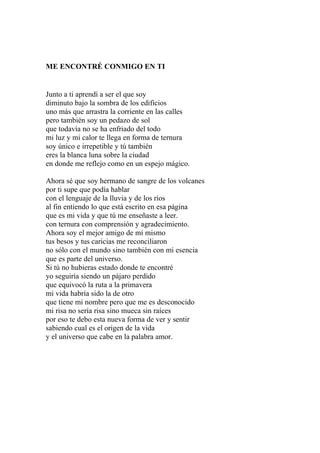 ME ENCONTRÉ CONMIGO EN TI 
Junto a ti aprendí a ser el que soy 
diminuto bajo la sombra de los edificios 
uno más que arrastra la corriente en las calles 
pero también soy un pedazo de sol 
que todavía no se ha enfriado del todo 
mi luz y mi calor te llega en forma de ternura 
soy único e irrepetible y tú también 
eres la blanca luna sobre la ciudad 
en donde me reflejo como en un espejo mágico. 
Ahora sé que soy hermano de sangre de los volcanes 
por ti supe que podía hablar 
con el lenguaje de la lluvia y de los ríos 
al fin entiendo lo que está escrito en esa página 
que es mi vida y que tú me enseñaste a leer. 
con ternura con comprensión y agradecimiento. 
Ahora soy el mejor amigo de mí mismo 
tus besos y tus caricias me reconciliaron 
no sólo con el mundo sino también con mi esencia 
que es parte del universo. 
Si tú no hubieras estado donde te encontré 
yo seguiría siendo un pájaro perdido 
que equivocó la ruta a la primavera 
mi vida habría sido la de otro 
que tiene mi nombre pero que me es desconocido 
mi risa no sería risa sino mueca sin raíces 
por eso te debo esta nueva forma de ver y sentir 
sabiendo cual es el origen de la vida 
y el universo que cabe en la palabra amor. 
 