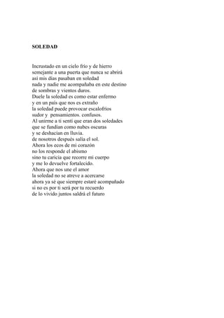 SOLEDAD 
Incrustado en un cielo frío y de hierro 
semejante a una puerta que nunca se abrirá 
así mis días pasaban en soledad 
nada y nadie me acompañaba en este destino 
de sombras y vientos duros. 
Duele la soledad es como estar enfermo 
y en un país que nos es extraño 
la soledad puede provocar escalofríos 
sudor y pensamientos. confusos. 
Al unirme a ti sentí que eran dos soledades 
que se fundían como nubes oscuras 
y se deshacían en lluvia. 
de nosotros después salía el sol. 
Ahora los ecos de mi corazón 
no los responde el abismo 
sino tu caricia que recorre mi cuerpo 
y me lo devuelve fortalecido. 
Ahora que nos une el amor 
la soledad no se atreve a acercarse 
ahora ya sé que siempre estaré acompañado 
si no es por ti será por tu recuerdo 
de lo vivido juntos saldrá el futuro 
 