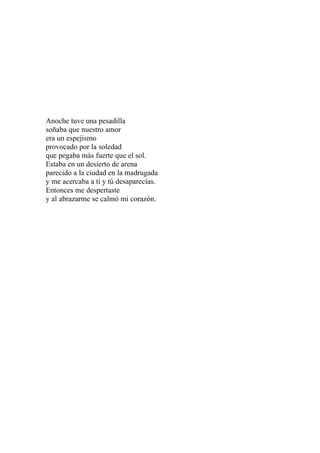 Anoche tuve una pesadilla 
soñaba que nuestro amor 
era un espejismo 
provocado por la soledad 
que pegaba más fuerte que el sol. 
Estaba en un desierto de arena 
parecido a la ciudad en la madrugada 
y me acercaba a ti y tú desaparecías. 
Entonces me despertaste 
y al abrazarme se calmó mi corazón. 
 