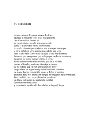 TU RECUERDO 
A veces sin que lo piense sin que lo desee 
aparece tu recuerdo y ahí estás más presente 
que si estuvieras junto a mí 
en esos instantes eres lo único que existe 
como si el universo entero lo abarcaras 
recuerdo cómo despacio viajan mis besos por tu cuerpo 
y en tu cabellera se va escondiendo el día que se va 
todo lo que miro a través de tus ojos lo veo más hermoso 
las cosas que toco parece que lo hago por medio de tus manos 
las cosas las siento suaves y tibias y vivas. 
En tu recuerdo estás más presente que en la realidad 
porque ahí no hay nada que distraiga tu mirada 
de mi mirada que ve en ti el misterio del amor 
tus palabras las oigo claras y todas hablan de nosotros 
de lo que hemos compartido juntos y de los proyectos 
el aroma de tu piel empuja mi sangre en dirección de la primavera. 
Pero también en el recuerdo sueles marcharte 
se diluye tu imagen me captura la realidad 
donde quedo triste y solo 
y tu ausencia quitándole luz a la luz y fuego al fuego. 
 