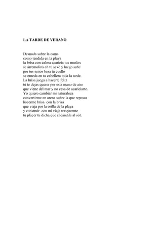 LA TARDE DE VERANO 
Desnuda sobre la cama 
como tendida en la playa 
la brisa con calma acaricia tus muslos 
se arremolina en tu sexo y luego sube 
por tus senos besa tu cuello 
se enreda en tu cabellera toda la tarde. 
La brisa juega a hacerte feliz 
tú te dejas querer por esta mano de aire 
que viene del mar y no cesa de acariciarte. 
Yo quiero cambiar mi naturaleza 
convertirme en arena sobre la que reposas 
hacerme brisa con la brisa 
que viaja por la orilla de la playa 
y construir con mi viaje trasparente 
tu placer tu dicha que encandila al sol. 
 