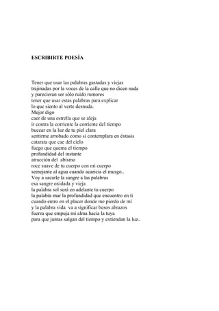 ESCRIBIRTE POESÍA 
Tener que usar las palabras gastadas y viejas 
trajinadas por la voces de la calle que no dicen nada 
y parecieran ser sólo ruido rumores 
tener que usar estas palabras para explicar 
lo que siento al verte desnuda. 
Mejor digo 
caer de una estrella que se aleja 
ir contra la corriente la corriente del tiempo 
bucear en la luz de tu piel clara 
sentirme arrobado como si contemplara en éxtasis 
catarata que cae del cielo 
fuego que quema el tiempo 
profundidad del instante 
atracción del abismo 
roce suave de tu cuerpo con mi cuerpo 
semejante al agua cuando acaricia el musgo.. 
Voy a sacarle la sangre a las palabras 
esa sangre oxidada y vieja 
la palabra sol será en adelante tu cuerpo 
la palabra mar la profundidad que encuentro en ti 
cuando entro en el placer donde me pierdo de mí 
y la palabra vida va a significar besos abrazos 
fuerza que empuja mi alma hacia la tuya 
para que juntas salgan del tiempo y extiendan la luz.. 
 
