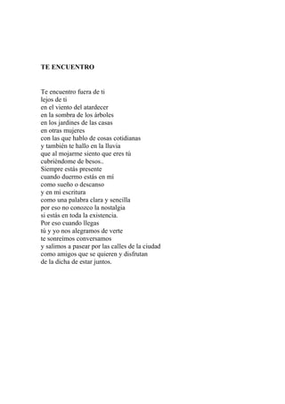 TE ENCUENTRO 
Te encuentro fuera de ti 
lejos de ti 
en el viento del atardecer 
en la sombra de los árboles 
en los jardines de las casas 
en otras mujeres 
con las que hablo de cosas cotidianas 
y también te hallo en la lluvia 
que al mojarme siento que eres tú 
cubriéndome de besos.. 
Siempre estás presente 
cuando duermo estás en mí 
como sueño o descanso 
y en mi escritura 
como una palabra clara y sencilla 
por eso no conozco la nostalgia 
si estás en toda la existencia. 
Por eso cuando llegas 
tú y yo nos alegramos de verte 
te sonreímos conversamos 
y salimos a pasear por las calles de la ciudad 
como amigos que se quieren y disfrutan 
de la dicha de estar juntos. 
 