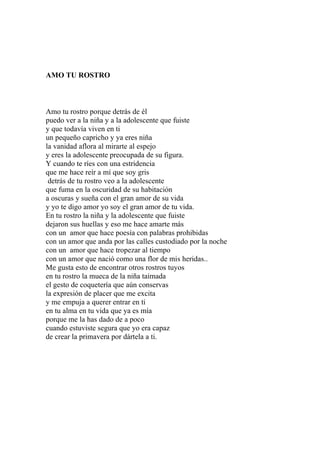 AMO TU ROSTRO 
Amo tu rostro porque detrás de él 
puedo ver a la niña y a la adolescente que fuiste 
y que todavía viven en ti 
un pequeño capricho y ya eres niña 
la vanidad aflora al mirarte al espejo 
y eres la adolescente preocupada de su figura. 
Y cuando te ríes con una estridencia 
que me hace reír a mí que soy gris 
detrás de tu rostro veo a la adolescente 
que fuma en la oscuridad de su habitación 
a oscuras y sueña con el gran amor de su vida 
y yo te digo amor yo soy el gran amor de tu vida. 
En tu rostro la niña y la adolescente que fuiste 
dejaron sus huellas y eso me hace amarte más 
con un amor que hace poesía con palabras prohibidas 
con un amor que anda por las calles custodiado por la noche 
con un amor que hace tropezar al tiempo 
con un amor que nació como una flor de mis heridas.. 
Me gusta esto de encontrar otros rostros tuyos 
en tu rostro la mueca de la niña taimada 
el gesto de coquetería que aún conservas 
la expresión de placer que me excita 
y me empuja a querer entrar en ti 
en tu alma en tu vida que ya es mía 
porque me la has dado de a poco 
cuando estuviste segura que yo era capaz 
de crear la primavera por dártela a ti. 
 