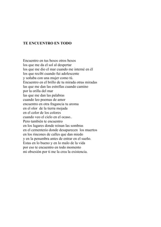 TE ENCUENTRO EN TODO 
Encuentro en tus besos otros besos 
los que me da el sol al despertar 
los que me dio el mar cuando me interné en él 
los que recibí cuando fui adolescente 
y soñaba con una mujer como tú. 
Encuentro en el brillo de tu mirada otras miradas 
las que me dan las estrellas cuando camino 
por la orilla del mar 
las que me dan las palabras 
cuando leo poemas de amor 
encuentro en otra fragancia tu aroma 
en el olor de la tierra mojada 
en el color de los colores 
cuando veo el cielo en el ocaso.. 
Pero también te encuentro 
en los lugares donde reinan las sombras 
en el cementerio donde desaparecen los muertos 
en los rincones de calles que dan miedo 
y en la penumbra antes de entrar en el sueño. 
Estas en lo bueno y en lo malo de la vida 
por eso te encuentro en todo momento 
mi obsesión por ti me la crea la existencia. 
 