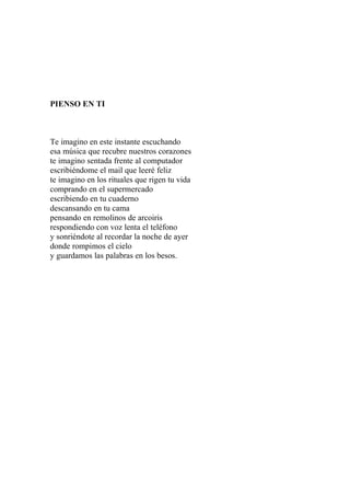 PIENSO EN TI 
Te imagino en este instante escuchando 
esa música que recubre nuestros corazones 
te imagino sentada frente al computador 
escribiéndome el mail que leeré feliz 
te imagino en los rituales que rigen tu vida 
comprando en el supermercado 
escribiendo en tu cuaderno 
descansando en tu cama 
pensando en remolinos de arcoiris 
respondiendo con voz lenta el teléfono 
y sonriéndote al recordar la noche de ayer 
donde rompimos el cielo 
y guardamos las palabras en los besos. 
 