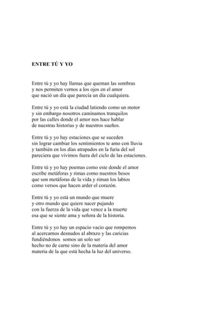 ENTRE TÚ Y YO 
Entre tú y yo hay llamas que queman las sombras 
y nos permiten vernos a los ojos en el amor 
que nació un día que parecía un día cualquiera. 
Entre tú y yo está la ciudad latiendo como un motor 
y sin embargo nosotros caminamos tranquilos 
por las calles donde el amor nos hace hablar 
de nuestras historias y de nuestros sueños. 
Entre tú y yo hay estaciones que se suceden 
sin lograr cambiar los sentimientos te amo con lluvia 
y también en los días atrapados en la furia del sol 
pareciera que vivimos fuera del ciclo de las estaciones. 
Entre tú y yo hay poemas como este donde el amor 
escribe metáforas y rimas como nuestros besos 
que son metáforas de la vida y riman los labios 
como versos que hacen arder el corazón. 
Entre tú y yo está un mundo que muere 
y otro mundo que quiere nacer pujando 
con la fuerza de la vida que vence a la muerte 
esa que se siente ama y señora de la historia. 
Entre tú y yo hay un espacio vacío que rompemos 
al acercarnos desnudos al abrazo y las caricias 
fundiéndonos somos un solo ser 
hecho no de carne sino de la materia del amor 
materia de la que está hecha la luz del universo. 
 