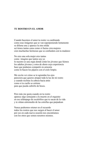 TU ROSTRO EN EL AMOR 
Cuando hacemos el amor tu rostro va cambiando 
como esas imágenes que se van superponiendo lentamente 
se difuma una y aparece la otra nítida 
así tienes tantas caras como si fueras cien mujeres 
cien muchachas hermosas que se confunden con tu madurez 
No eres una sola mujer eres tantas 
como imagino que tantos soy yo 
lo nuestro es una orgía donde están los jóvenes que fuimos 
los adultos jóvenes y estos de ahora cuya experiencia 
hace que podamos compartir en armonía 
como lo hacen los pájaros con el cielo limpio. 
Me excita ver cómo se te agrandan los ojos 
pareciera que quieres atrapar toda la luz de mi rostro 
y cuando reclinas la cabeza hacia atrás 
como si tu cuello se estirara 
para que pueda cubrirlo de besos. 
Pero más me gusta cuando en tu rostro 
aparece algo semejante a la muerte en el orgasmo 
en ese relámpago de escalofríos que te sacan de la vida 
y te sitúan entremedio de las estrellas que parpadean 
Nunca podremos retener en el recuerdo 
todos los rostros que nos surgen al hacer el amor 
por eso en cada nueva ocasión nos encontramos 
con los otros que somos nosotros mismos. 
 