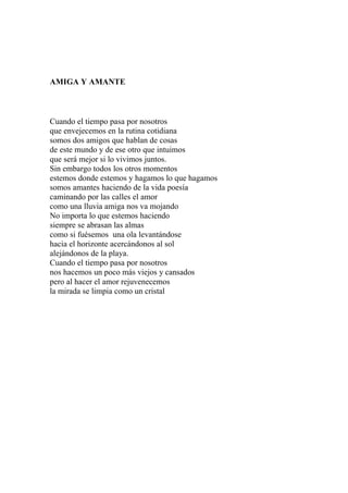 AMIGA Y AMANTE 
Cuando el tiempo pasa por nosotros 
que envejecemos en la rutina cotidiana 
somos dos amigos que hablan de cosas 
de este mundo y de ese otro que intuimos 
que será mejor si lo vivimos juntos. 
Sin embargo todos los otros momentos 
estemos donde estemos y hagamos lo que hagamos 
somos amantes haciendo de la vida poesía 
caminando por las calles el amor 
como una lluvia amiga nos va mojando 
No importa lo que estemos haciendo 
siempre se abrasan las almas 
como si fuésemos una ola levantándose 
hacia el horizonte acercándonos al sol 
alejándonos de la playa. 
Cuando el tiempo pasa por nosotros 
nos hacemos un poco más viejos y cansados 
pero al hacer el amor rejuvenecemos 
la mirada se limpia como un cristal 
 