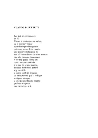 CUANDO SALES TE TI 
Por qué no permaneces 
en ti? 
Tienes la costumbre de salirte 
de ti misma y viajar 
adonde no puedo seguirte 
entras en zonas de tu pasado 
que están vedadas para mí 
vas tal vez en busca de otros amores 
que aún están en tu corazón. 
Y yo me quedo frente a ti 
como ante una extraña 
a la que no sé qué decirle. 
En esos momentos para ti 
soy invisible 
y siento también el deseo 
de irme pero sé que si lo hago 
será para siempre 
y sólo porque te amo mucho 
prefiero a esperar 
que tú vuelvas a ti. 
 