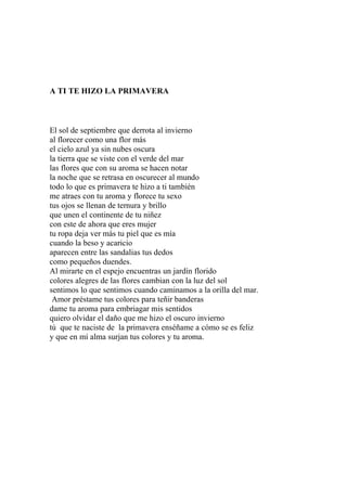 A TI TE HIZO LA PRIMAVERA 
El sol de septiembre que derrota al invierno 
al florecer como una flor más 
el cielo azul ya sin nubes oscura 
la tierra que se viste con el verde del mar 
las flores que con su aroma se hacen notar 
la noche que se retrasa en oscurecer al mundo 
todo lo que es primavera te hizo a ti también 
me atraes con tu aroma y florece tu sexo 
tus ojos se llenan de ternura y brillo 
que unen el continente de tu niñez 
con este de ahora que eres mujer 
tu ropa deja ver más tu piel que es mía 
cuando la beso y acaricio 
aparecen entre las sandalias tus dedos 
como pequeños duendes. 
Al mirarte en el espejo encuentras un jardín florido 
colores alegres de las flores cambian con la luz del sol 
sentimos lo que sentimos cuando caminamos a la orilla del mar. 
Amor préstame tus colores para teñir banderas 
dame tu aroma para embriagar mis sentidos 
quiero olvidar el daño que me hizo el oscuro invierno 
tú que te naciste de la primavera enséñame a cómo se es feliz 
y que en mí alma surjan tus colores y tu aroma. 
 