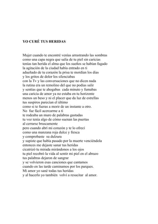 YO CURÉ TUS HERIDAS 
Mujer cuando te encontré venías arrastrando las sombras 
como una capa negra que salía de tu piel sin caricias 
tenías tan herida el alma que los sueños se habían fugado 
la agitación de la ciudad había entrado en ti 
adueñado de tu corazón la prisa te mordían los días 
y los gritos de dolor los silenciabas 
con la Tv y las conversaciones que no dicen nada 
la rutina era un remolino del que no podías salir 
y sentías que te ahogabas cada minuto y fumabas 
una caricia de amor ya no estaba en tu horizonte 
menos un beso y ni el placer que da luz de estrellas 
tus suspiros parecían el último 
como si te fueras a morir de un instante a otro. 
No fue fácil acercarme a ti 
te rodeaba un muro de palabras gastadas 
tu voz tenía algo de cómo suenan las puertas 
al cerrarse bruscamente 
pero cuando abrí mi corazón y te lo ofrecí 
como una manzana roja dulce y fresca 
y comprobaste su dulzura 
y supiste que había pasado por la muerte venciéndola 
entonces me dejaste sanar tus heridas 
cicatrizó tu mirada mirándonos a los ojos 
tu piel recobró la vida al sentir mi piel en el abrazo 
tus palabras dejaron de sangrar 
y se volvieron esas canciones que cantamos 
cuando en las tarde caminamos por los parques. 
Mi amor yo sané todas tus heridas 
y al hacerlo yo también volví a resucitar al amor. 
 