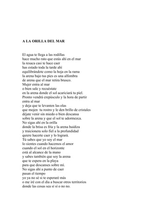 A LA ORILLA DEL MAR 
El agua te llega a las rodillas 
hace mucho rato que estás ahí en el mar 
la resaca casi te hace caer 
has estado toda la tarde ahí 
equilibrándote como la hoja en la rama 
la arena bajo tus pies es una alfombra 
de arena que el mar retira brusco. 
Mujer entra al mar 
o bien sale y recuéstate 
en la arena donde el sol acariciará tu piel. 
Pronto vendrá crepúsculo y la hora de partir 
entra al mar 
y deja que te levanten las olas 
que mojen tu rostro y le den brillo de cristales 
déjate venir sin miedo o bien descansa 
sobre la arena y que el sol te adormezca. 
No sigas ahí en la orilla 
donde la brisa es fría y la arena huidiza 
y traicionera solo fiel a la profundidad 
quiere hacerte caer y lo logrará. 
Tú sabes que yo soy el mar 
lo sientes cuando hacemos el amor 
cuando el sol en el horizonte 
está al alcance de la mano 
y sabes también que soy la arena 
que te espera en la playa 
para que descanses sobre mí. 
No sigas ahí a punto de caer 
pasan el tiempo 
yo ya no sé si te esperaré más 
o me iré con el día a buscar otros territorios 
donde las cosas sea sí sí o no no. 
 