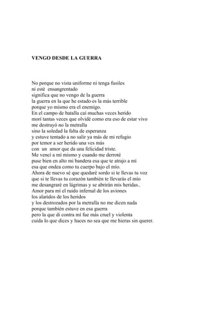 VENGO DESDE LA GUERRA 
No porque no vista uniforme ni tenga fusiles 
ni esté ensangrentado 
significa que no vengo de la guerra 
la guerra en la que he estado es la más terrible 
porque yo mismo era el enemigo. 
En el campo de batalla caí muchas veces herido 
morí tantas veces que olvidé como era eso de estar vivo 
me destruyó no la metralla 
sino la soledad la falta de esperanza 
y estuve tentado a no salir ya más de mi refugio 
por temor a ser herido una ves más 
con un amor que da una felicidad triste. 
Me vencí a mí mismo y cuando me derroté 
puse bien en alto mi bandera esa que te atrajo a mí 
esa que ondea como tu cuerpo bajo el mío. 
Ahora de nuevo sé que quedaré sordo si te llevas tu voz 
que si te llevas tu corazón también te llevarás el mío 
me desangraré en lágrimas y se abrirán mis heridas.. 
Amor para mí el ruido infernal de los aviones 
los alaridos de los heridos 
y los destrozados por la metralla no me dicen nada 
porque también estuve en esa guerra 
pero la que di contra mí fue más cruel y violenta 
cuida lo que dices y haces no sea que me hieras sin querer. 
 