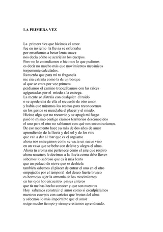 LA PRIMERA VEZ 
La primera vez que hicimos el amor 
fue en invierno la lluvia se esforzaba 
por enseñarnos a besar lenta suave 
nos decía cómo se acarician los cuerpos. 
Pero no le entendíamos e hicimos lo que pudimos 
es decir no mucho más que movimientos mecánicos 
torpemente calculados. 
Recuerdo que para mí tu fragancia 
me era extraña como la de un bosque 
al que se entra por vez primera 
perdíamos el camino tropezábamos con las raíces 
agigantadas por el miedo a la entrega. 
La mente se distraía con cualquier el ruido 
o se apoderaba de ella el recuerdo de otro amor 
y había que mirarnos los rostros para reconocernos 
en los gestos se mezclaba el placer y el miedo. 
Hiciste algo que no recuerdo y se apagó mi fuego 
pasó lo mismo contigo éramos territorios desconocidos 
el uno para el otro no sabíamos con qué nos encontraríamos. 
De ese momento hace ya más de dos años de amor 
aprendiendo de la lluvia y del sol y de los ríos 
que van a dar al mar que es el orgasmo 
ahora nos entregamos como se vacía un suave vino 
en un vaso que se bebe con deleite y alegra el alma. 
Ahora tu aroma me pertenece como el aire que respiro 
ahora nosotros le decimos a la lluvia como debe llover 
sabemos lo sabroso que es ir más lento 
que un pedazo de nieve que se deshiela 
también sabemos el placer de entrar el uno en el otro 
empujados por el temporal del deseo fuerte brusco 
es hermoso tejer la armonía de los movimientos 
en tus ojos hot encuentro países enteros 
que tú me has hecho conocer y que son nuestros 
Hoy sabemos construir el amor como si esculpiéramos 
nuestros cuerpos con caricias que brotan del alma 
y sabemos lo más importante que el amor 
exige mucho tiempo y siempre estamos aprendiendo. 
 