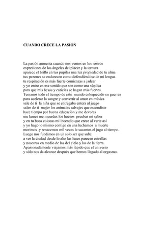 CUANDO CRECE LA PASIÓN 
La pasión aumenta cuando nos vemos en los rostros 
expresiones de los ángeles del placer y la ternura 
aparece el brillo en tus pupilas una luz propiedad de tu alma 
tus pezones se endurecen como defendiéndose de mi lengua 
tu respiración es más fuerte comienzas a jadear 
y yo entro en ese sonido que son como una súplica 
para que mis besos y caricias se hagan más fuertes. 
Tenemos todo el tiempo de este mundo enloquecido en guerras 
para acelerar la sangre y convertir al amor en música 
sale de ti la niña que se entregaba entera al juego 
salen de ti mujer los animales salvajes que escondiste 
hace tiempo por buena educación y me devoras 
me lames me muerdes los huesos pruebas mi sabor 
y en tu boca colocas mi incendio que crece al verte así 
y yo hago lo mismo contigo en una luchamos a muerte 
morimos y renacemos mil veces le sacamos el jugo al tiempo. 
Luego nos fundimos en un solo ser que sube 
a ver la ciudad desde lo alto las luces parecen estrellas 
y nosotros en medio de las del cielo y las de la tierra. 
Apasionadamente viajamos más rápido que el universo 
y sólo nos da alcance después que hemos llegado al orgasmo. 
 