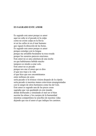 ES SAGRADO ESTE AMOR 
Es sagrado este amor porque es amor 
aquí no cabe ni el pecado ni la culpa 
como no existe culpa en la lluvia 
ni en las calles ni en el mar humano 
que siguen la dirección de las horas. 
Es sagrado este amor porque es amor 
porque comulgo con tu lengua 
porque me arrodillo besándote tu rosa rosada 
porque los susurros parecen oraciones. 
Este amor no es una calentura de una noche 
en que hubiéramos bebido mucho 
tampoco es miedo a estar solo. 
Este amor no es pecado 
porque nos une el amor que es dios 
el que nos trajo a la vida 
el que hizo que nos encontráramos 
entre millones de seres 
sería pecado si la tristeza viniera después de la cópula 
sería pecado si nuestras manos estuvieran ensangrentadas 
con la sangre de otros hermanos como las de Caín. 
Este amor es sagrado una de las pocas cosas 
sagradas que van quedando en este mundo 
donde disfrazado y simulando el mal ser el bien 
asesina las almas y los cuerpos de la humanidad 
mientras compartimos la sencillez de nuestras vidas 
dejando que sea el amor el que indique los caminos. 
 
