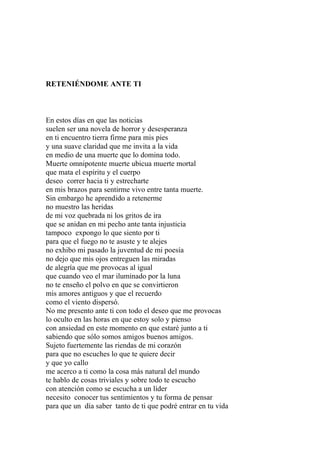 RETENIÉNDOME ANTE TI 
En estos días en que las noticias 
suelen ser una novela de horror y desesperanza 
en ti encuentro tierra firme para mis pies 
y una suave claridad que me invita a la vida 
en medio de una muerte que lo domina todo. 
Muerte omnipotente muerte ubicua muerte mortal 
que mata el espíritu y el cuerpo 
deseo correr hacia ti y estrecharte 
en mis brazos para sentirme vivo entre tanta muerte. 
Sin embargo he aprendido a retenerme 
no muestro las heridas 
de mi voz quebrada ni los gritos de ira 
que se anidan en mi pecho ante tanta injusticia 
tampoco expongo lo que siento por ti 
para que el fuego no te asuste y te alejes 
no exhibo mi pasado la juventud de mi poesía 
no dejo que mis ojos entreguen las miradas 
de alegría que me provocas al igual 
que cuando veo el mar iluminado por la luna 
no te enseño el polvo en que se convirtieron 
mis amores antiguos y que el recuerdo 
como el viento dispersó. 
No me presento ante ti con todo el deseo que me provocas 
lo oculto en las horas en que estoy solo y pienso 
con ansiedad en este momento en que estaré junto a ti 
sabiendo que sólo somos amigos buenos amigos. 
Sujeto fuertemente las riendas de mi corazón 
para que no escuches lo que te quiere decir 
y que yo callo 
me acerco a ti como la cosa más natural del mundo 
te hablo de cosas triviales y sobre todo te escucho 
con atención como se escucha a un líder 
necesito conocer tus sentimientos y tu forma de pensar 
para que un día saber tanto de ti que podré entrar en tu vida 
 