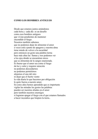 COMO LOS HOMBRES ANTIGUOS 
Desde que estamos juntos amándonos 
cada hora y cada día es un desafío 
como esos hombres antiguos 
que vivían pendientes de mantener 
encendido el fuego. 
Nosotros también sabemos 
que no podemos dejar de alimentar el amor 
a veces está a punto de apagarse y nuestra alma 
tiene miedo de volver a la oscuridad 
pero entonces un gesto una palabra tierna 
hace más altas las llamas y nos podemos ver 
a los ojos donde se encuentran raíces 
que se alimentan de la sangre enamorada. 
Es bueno que el amor sea como el fuego 
da luz y calor y requiere atención 
no podemos descuidarnos 
no podemos permitirnos 
alejarnos el uno del otro 
ni dejar que el fuerte viento 
la vida diaria lo que hacemos por obligación 
le quite fuerza a nuestro amor. 
En estos años hemos aprendido que es importante 
vigilar las miradas los gestos las palabras 
pueden ser nuestras aliadas en el amor 
pero también nuestros enemigos 
si lograran apagar el fuego con el que estamos llamados 
a hacer incendios que limpien la tierra.. 
 
