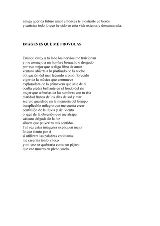 amiga querida futuro amor entonces te mostrarte en besos 
y caricias todo lo que he sido en esta vida extensa y descascarada. 
IMÁGENES QUE ME PROVOCAS 
Cuando estoy a tu lado los nervios me traicionan 
y me asemejo a un hombre borracho o drogado 
por eso mejor que te diga libro de amor 
ventana abierta a lo profundo de la noche 
obligación del mar fecundo aromo florecido 
vigor de la música que conmueve 
exploradora de la primavera que sale de ti 
oculta piedra brillante en el fondo del río 
mujer que te burlas de las sombras con tu risa 
claridad franca de los días de sol y mar 
secreto guardado en la memoria del tiempo 
inexplicable milagro que me cuesta creer 
confusión de la lluvia y del viento 
origen de la obsesión que me atrapa 
cáscara delgada de la luz 
silueta que pulveriza mis sentidos. 
Tal vez estas imágenes expliquen mejor 
lo que siento por ti 
si utilizara las palabras cotidianas 
me creerías tonto y loco 
y mi voz se quebraría como un pájaro 
que cae muerto en pleno vuelo. 
 