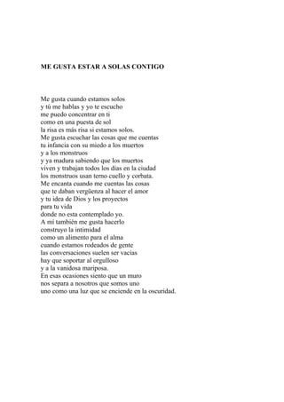 ME GUSTA ESTAR A SOLAS CONTIGO 
Me gusta cuando estamos solos 
y tú me hablas y yo te escucho 
me puedo concentrar en ti 
como en una puesta de sol 
la risa es más risa si estamos solos. 
Me gusta escuchar las cosas que me cuentas 
tu infancia con su miedo a los muertos 
y a los monstruos 
y ya madura sabiendo que los muertos 
viven y trabajan todos los días en la ciudad 
los monstruos usan terno cuello y corbata. 
Me encanta cuando me cuentas las cosas 
que te daban vergüenza al hacer el amor 
y tu idea de Dios y los proyectos 
para tu vida 
donde no esta contemplado yo. 
A mí también me gusta hacerlo 
construyo la intimidad 
como un alimento para el alma 
cuando estamos rodeados de gente 
las conversaciones suelen ser vacías 
hay que soportar al orgulloso 
y a la vanidosa mariposa. 
En esas ocasiones siento que un muro 
nos separa a nosotros que somos uno 
uno como una luz que se enciende en la oscuridad. 
 