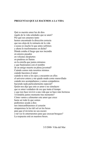 PREGUNTAS QUE LE HACEMOS A LA VIDA 
Qué es nuestro amor luz de dios 
regalo de la vida soledades que se unen? 
Por qué nos amamos tanto 
hemos encontrado la dirección correcta 
que nos aleja de lo rutinario de la vida 
o acaso es mucho lo que antes sufrimos 
y ahora lo trasformamos en dicha? 
Dónde estaba el fuego que nos incendia 
en amores pasados 
en volcanes despiertos 
en praderas en llamas 
en la estrella que juntos miramos 
y que bautizamos con el nombre 
de un amigo muerto en plena juventud? 
Cuándo somos más nosotros mismos 
cuándo hacemos el amor 
cuándo te miro a los ojos y encuentro en ellos 
el universo entero y me quedo mudo como maravillado 
cuándo nos acompañamos y somos compañeros 
haciendo nada particularmente especial? 
Quién nos dijo que esto es amor o no simulacro 
que es amor verdadero de ese que mata el tiempo 
y que nos hace revivir a una vida que se hace más hermosa 
viviéndola juntos momento tras momento? 
Cómo vamos a alimentar este amor que crece 
hasta ser todo lo que somos 
pediremos ayuda a dios 
nos intercambiaremos el corazón 
atraparemos la luz del sol en los besos 
para que el invierno no sea oscuro 
o tal vez lo enterraremos para que crezcan bosques? 
La respuesta está en nuestros besos. 
3/3/2008- Viña del Mar 
 