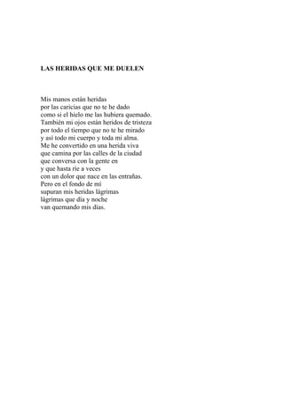 LAS HERIDAS QUE ME DUELEN 
Mis manos están heridas 
por las caricias que no te he dado 
como si el hielo me las hubiera quemado. 
También mi ojos están heridos de tristeza 
por todo el tiempo que no te he mirado 
y así todo mi cuerpo y toda mi alma. 
Me he convertido en una herida viva 
que camina por las calles de la ciudad 
que conversa con la gente en 
y que hasta ríe a veces 
con un dolor que nace en las entrañas. 
Pero en el fondo de mí 
supuran mis heridas lágrimas 
lágrimas que día y noche 
van quemando mis días. 
 
