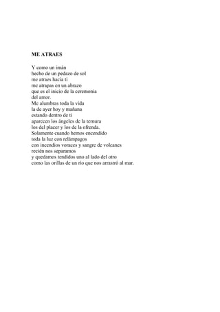 ME ATRAES 
Y como un imán 
hecho de un pedazo de sol 
me atraes hacia ti 
me atrapas en un abrazo 
que es el inicio de la ceremonia 
del amor. 
Me alumbras toda la vida 
la de ayer hoy y mañana 
estando dentro de ti 
aparecen los ángeles de la ternura 
los del placer y los de la ofrenda. 
Solamente cuando hemos encendido 
toda la luz con relámpagos 
con incendios voraces y sangre de volcanes 
recién nos separamos 
y quedamos tendidos uno al lado del otro 
como las orillas de un río que nos arrastró al mar. 
 