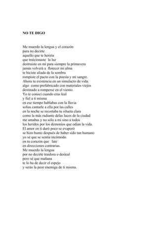 NO TE DIGO 
Me muerdo la lengua y el corazón 
para no decirte 
aquello que te heriría 
que traicionaste la luz 
destruiste en mí para siempre la primavera 
jamás volverá a florecer mi alma 
te hiciste aliada de la sombra 
rompiste el pacto con la poesía y mi sangre. 
Ahora tu existencia en un simulacro de vida. 
algo como prefabricado con materiales viejos 
destinado a romperse en el viento. 
Yo te conocí cuando eras leal 
y fiel a ti misma 
en ese tiempo hablabas con la lluvia 
solías cantarle a ella por las calles 
en la noche se recortaba tu silueta clara 
como la más radiante delas luces de la ciudad 
me amabas y no sólo a mí sino a todos 
los heridos por los demonios que odian la vida. 
El amor en ti duró poco se evaporó 
se hizo humo después de haber sido tan humano 
yo sé que se sentía incómodo 
en tu corazón que late 
en direcciones contrarias. 
Me muerdo la lengua 
por no decirte traidora o desleal 
pero sé que mañana 
te lo ha de decir el espejo 
y serás la peor enemiga de ti misma. 
 