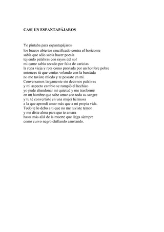 CASI UN ESPANTAPÁJAROS 
Yo pintaba para espantapájaros 
los brazos abiertos crucificado contra el horizonte 
sabía que sólo sabía hacer poesía 
tejiendo palabras con rayos del sol 
mi carne sabía secado por falta de caricias 
la ropa vieja y rota como prestada por un hombre pobre 
entonces tú que venías volando con la bandada 
no me tuviste miedo y te posaste en mí. 
Conversamos largamente sin decirnos palabras 
y mi aspecto cambio se rompió el hechizo 
yo pude abandonar mi quietud y me trasformé 
en un hombre que sabe amar con toda su sangre 
y tu té convertiste en una mujer hermosa 
a la que aprendí amar más que a mi propia vida. 
Todo te lo debo a ti que no me tuviste temor 
y me diste alma para que te amara 
hasta más allá de la muerte que llega siempre 
como curvo negro chillando asustando. 
 
