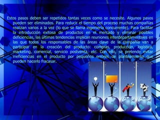 Estos pasos deben ser repetidos tantas veces como se necesite. Algunos pasos
pueden ser eliminados. Para reducir el tiempo del proceso muchas compañías
realizan varios a la vez (lo que se llama ingeniería concurrente). Para facilitar
la introducción exitosa de productos en el mercado y eliminar posibles
deficiencias, las últimas tendencias implican reuniones interdepartamentales en
las que todos los responsables de las áreas clave de la compañía van a
participar en la creación del producto: compras, producción, logística,
marketing, comercial, servicio postventa, etc. Con ello, se pretende evitar
ineficiencias en el producto por pequeños errores de planteamiento que
pueden hacerlo fracasar.
 