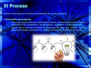 El Proceso
Existen varios pasos en el proceso de desarrollo de nuevos productos:
1 Generación de productos
– ideas para nuevos productos obtenidas de clientes, departamento de Investigación y
desarrollo (I+D), competencia, grupos objetivo, empleados o ferias comerciales.
– algunas de las técnicas formales de generación de ideas son: creación de listas,
relaciones forzadas, brainstorming, análisis morfológico y análisis de problemas.
 