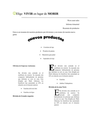 Elige VIVIR en lugar de MORIR
West coast sales
Informe trimestral
Resumen de productos
Esta es un resumen de nuestros productos por divisiones y un avance de nuestra nueva
gama
• Coctelera de lujo
• Picadora de patatas
• Mantelería gran plaid
• Aspiradora de lujo
EDivision de Empresas Autónomas
Sta división esta centrada en el
mobiliario de exterior. Su mercado esta
compuesto habitualmente de personas
que disfrutan su ocio en casa. Esta
dirigida por Mark Johnsony los
beneficios han aumentado un 42% en
relación con el trimestre anterior
• Familias del nivel alto
• Familias sin hijos
División de Grandes negocios
sta división esta centrada en el
mobiliario de exterior. Su mercado esta
compuesto habitualmente de personas
que disfrutan su ocio en casa. Esta dirigida por
Mark Johnsony los beneficios han aumentado un
42% en relación con el trimestre anterior
E
• Familias
• Adultos Trabajadores
División de la zona Norte
Sta división esta centrada en el
mobiliario de exterior. Su
mercado esta compuesto
habitualmente de personas que disfrutan
su ocio en casa. Esta dirigida por Mark
Johnsony los beneficios han aumentado
un 42% en relación con el trimestre
anterior
E
 