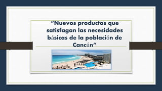 “Nuevos productos que
satisfagan las necesidades
básicas de la población de
Cancún”
 