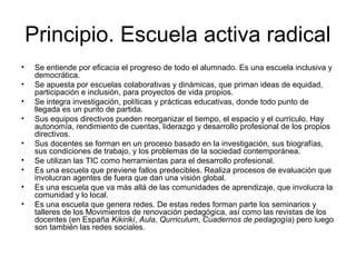 Principio. Escuela activa radical
• Se entiende por eficacia el progreso de todo el alumnado. Es una escuela inclusiva y
democrática.
• Se apuesta por escuelas colaborativas y dinámicas, que priman ideas de equidad,
participación e inclusión, para proyectos de vida propios.
• Se integra investigación, políticas y prácticas educativas, donde todo punto de
llegada es un punto de partida.
• Sus equipos directivos pueden reorganizar el tiempo, el espacio y el currículo. Hay
autonomía, rendimiento de cuentas, liderazgo y desarrollo profesional de los propios
directivos.
• Sus docentes se forman en un proceso basado en la investigación, sus biografías,
sus condiciones de trabajo, y los problemas de la sociedad contemporánea.
• Se utilizan las TIC como herramientas para el desarrollo profesional.
• Es una escuela que previene fallos predecibles. Realiza procesos de evaluación que
involucran agentes de fuera que dan una visión global.
• Es una escuela que va más allá de las comunidades de aprendizaje, que involucra la
comunidad y lo local.
• Es una escuela que genera redes. De estas redes forman parte los seminarios y
talleres de los Movimientos de renovación pedagógica, así como las revistas de los
docentes (en España Kikirikí, Aula, Qurriculum, Cuadernos de pedagogía) pero luego
son también las redes sociales.
 