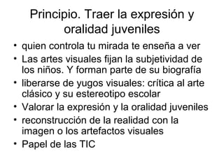 Principio. Traer la expresión y
oralidad juveniles
• quien controla tu mirada te enseña a ver
• Las artes visuales fijan la subjetividad de
los niños. Y forman parte de su biografía
• liberarse de yugos visuales: crítica al arte
clásico y su estereotipo escolar
• Valorar la expresión y la oralidad juveniles
• reconstrucción de la realidad con la
imagen o los artefactos visuales
• Papel de las TIC
 